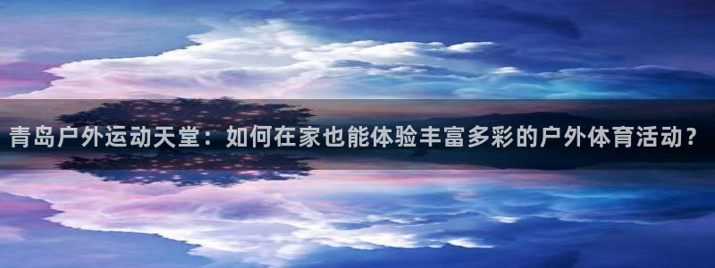 抖球体育app手机版免费：青岛户外运动天堂：如何在家也能体验丰富多彩的户外体育活动？